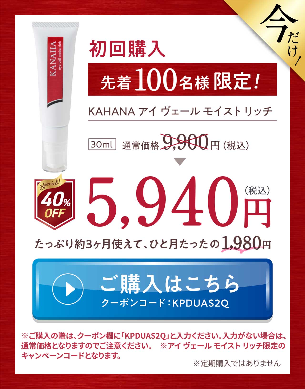 今だけ！初回購入先着100名様限定！KAHANA アイ ヴェール モイスト リッチ 5,940円(税込) たっぷり約3ヶ月使えて、ひと月たったの1,980円 ご購入はこちら クーポンコードKPDUAS2Q ※ご購入の際は、クーポン欄に「KPDUAS2Q」と入力ください。入力がない場合は、通常価格となりますのでご注意ください。　※アイ ヴェール モイスト リッチ限定のキャンペーンコードとなります。※定期購入ではありません