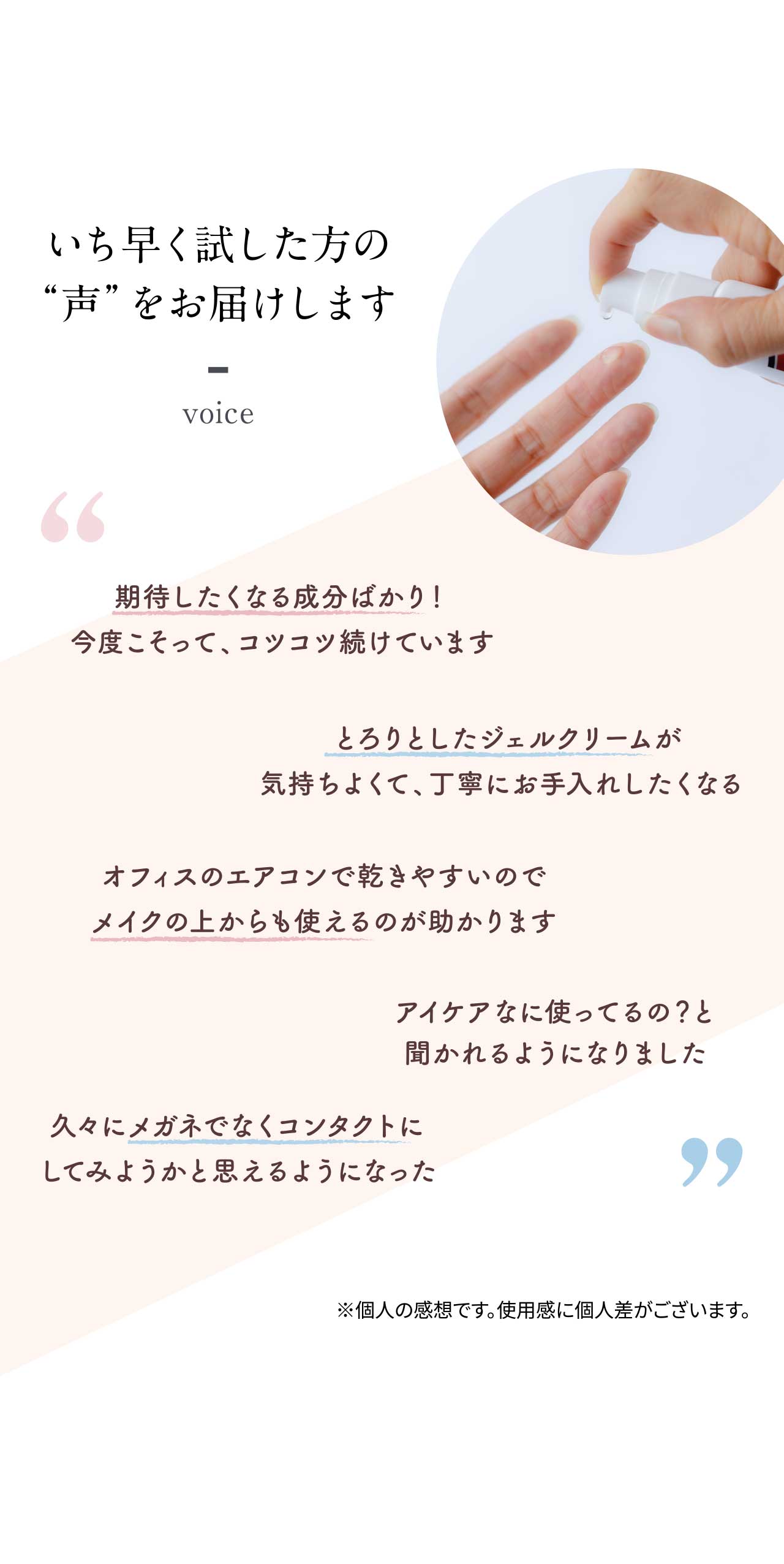 いち早く試した方の“声”をお届けします 期待したくなる成分ばかり！今度こそって、コツコツ続けています とろりとしたジェルクリームが気持ちよくて、丁寧にお手入れしたくなる オフィスのエアコンで乾きやすいのでメイクの上からも使えるのが助かります アイケアなに使ってるの？と聞かれるようになりました 久々にメガネでなくコンタクトにしてみようかと思えるようになった ※個人の感想です。使用感に個人差がございます。